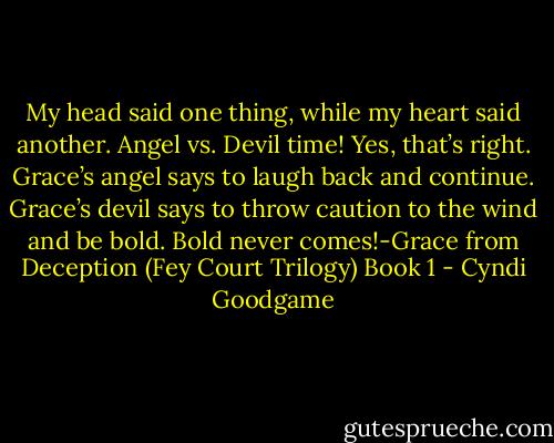 My head said one thing, while my heart said another. Angel vs. Devil time! Yes, that’s right. Grace’s angel says to laugh back and continue. Grace’s devil says to throw caution to the wind and be bold. Bold never comes!-Grace from Deception (Fey Court Trilogy) Book 1 - Cyndi Goodgame