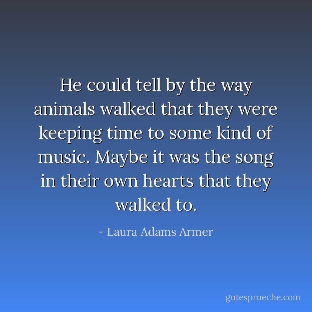 He could tell by the way animals walked that they were keeping time to some kind of music. Maybe it was the song in their own hearts that they walked to. - Laura Adams Armer