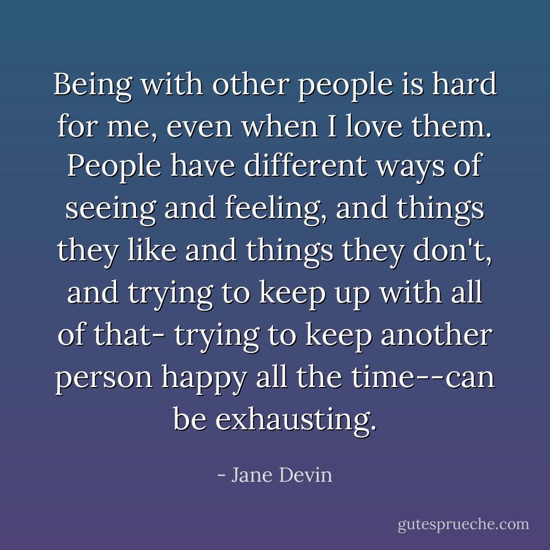 Being with other people is hard for me, even when I love them. People have different ways of seeing and feeling, and things they like and things they don't, and trying to keep up with all of that- trying to keep another person happy all the time--can be exhausting. - Jane Devin