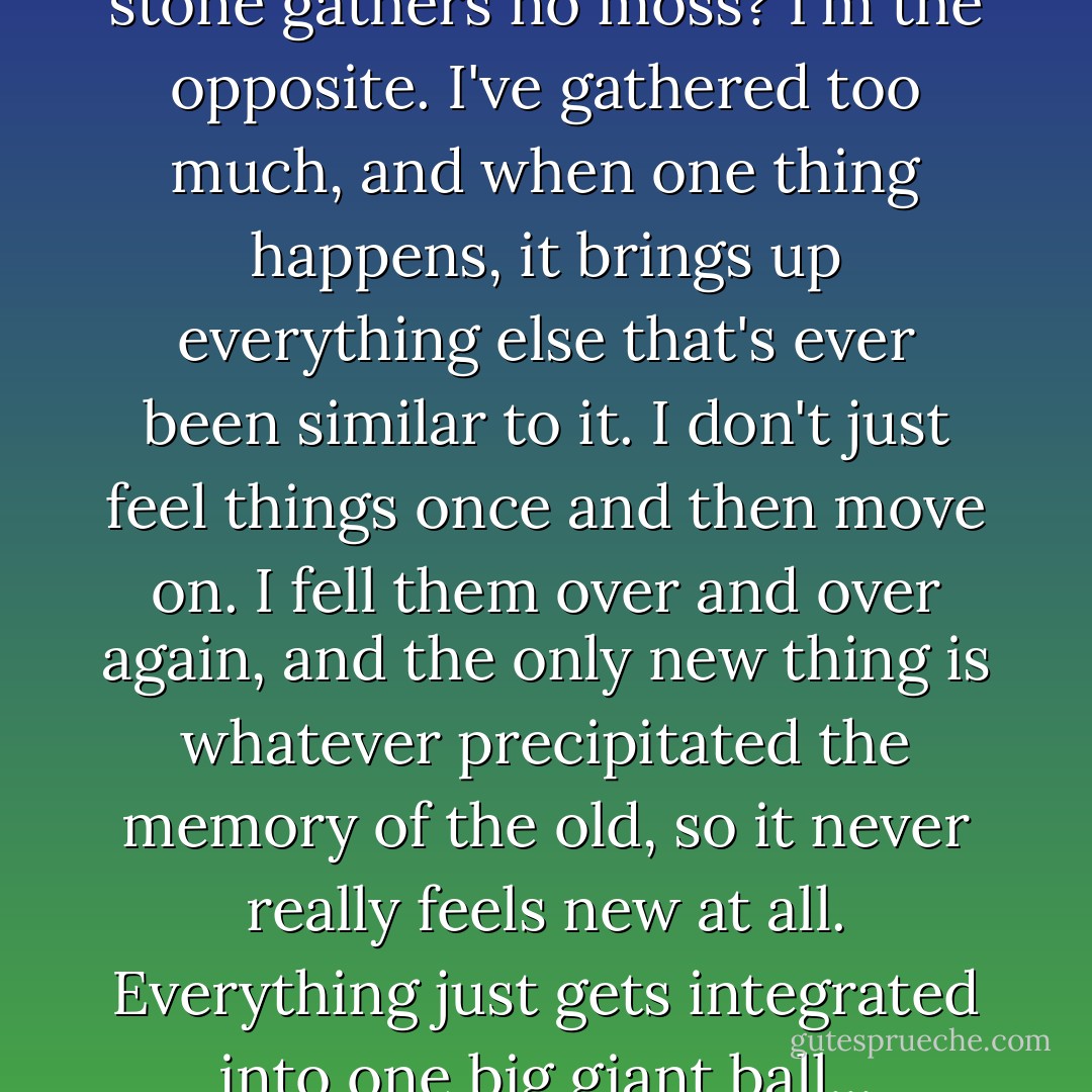 You know the saying a rolling stone gathers no moss? I'm the opposite. I've gathered too much, and when one thing happens, it brings up everything else that's ever been similar to it. I don't just feel things once and then move on. I fell them over and over again, and the only new thing is whatever precipitated the memory of the old, so it never really feels new at all. Everything just gets integrated into one big giant ball... - Jane Devin