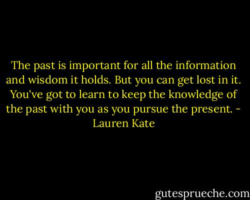 The past is important for all the information and wisdom it holds. But you can get lost in it. You've got to learn to keep the knowledge of the past with you as you pursue the present. - Lauren Kate