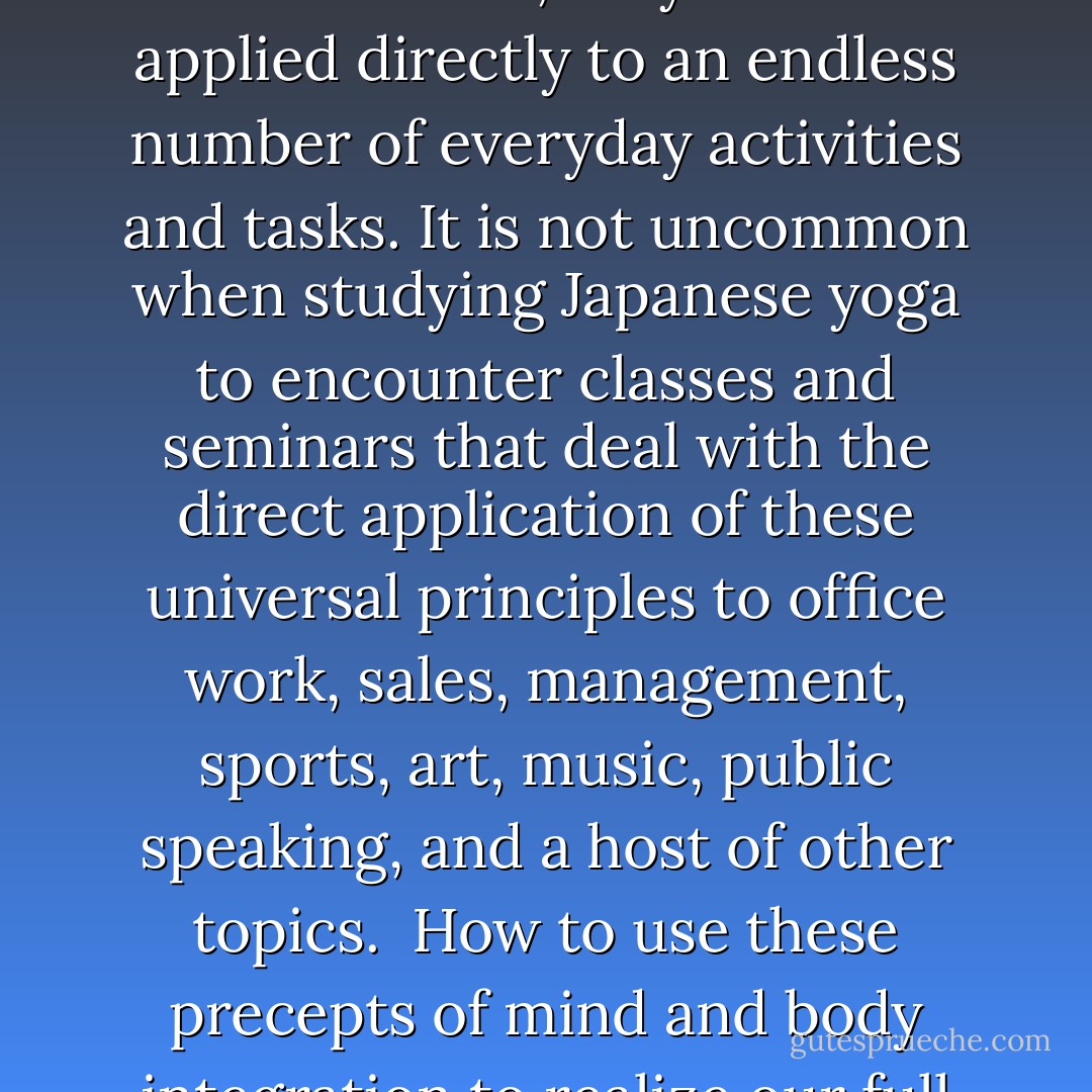 Shin-shin-toitsu-do includes a wide variety of stretching exercises, breathing methods, forms of seated meditation and moving meditation, massage-like healing arts, techniques of auto-suggestion, and mind and body coordination drills, as well as principles for the unification of<br />mind and body.<br /><br />These principles of mind and body coordination are regarded as universal laws that express the workings of nature on human life. As such, they can be applied directly to an endless number of everyday activities and tasks. It is not uncommon when studying Japanese yoga to encounter classes and seminars that deal with the direct application of these universal principles to office work, sales, management, sports, art, music, public speaking, and a host of other topics.<br /><br />How to use these precepts of mind and body integration to realize our full potential in any action is the goal. All drills, exercises, and practices of Shin-shin-toitsu-do are based on the same principles, thus linking intelligently a diversity of arts. But more than this, they serve as vehicles for grasping and cultivating the principles of mind and body coordination. And it is these principles that can be put to use directly, unobtrusively, and immediately in our daily lives. - H.E. Davey