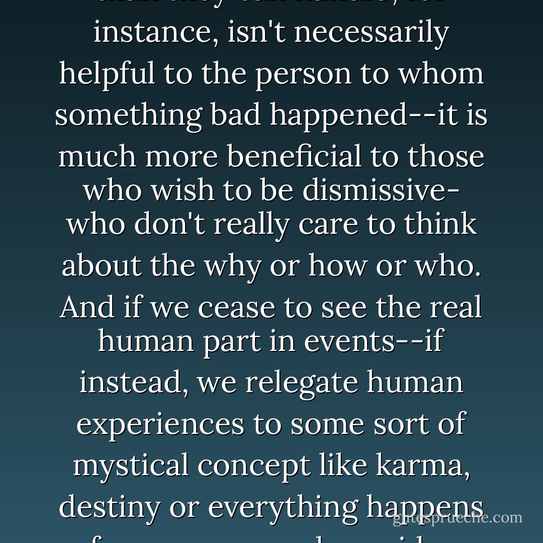 Positivity can be a negative," I tell her, "if it's used to diminish events that should be cause for concern. Saying 'bad things happen to good people' or "God doesn't give anyone more than they can handle', for instance, isn't necessarily helpful to the person to whom something bad happened--it is much more beneficial to those who wish to be dismissive- who don't really care to think about the why or how or who. And if we cease to see the real human part in events--if instead, we relegate human experiences to some sort of mystical concept like karma, destiny or everything happens for a reason, and consider more realistic views to be negative--then we diminish compassion and empathy, as well as the possibility of positive change. - Jane Devin