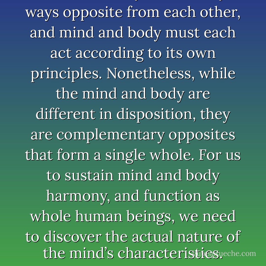 Mind and body are in many ways opposite from each other, and mind and body must each act according to its own principles. Nonetheless, while the mind and body are different in disposition, they are complementary opposites that form a single whole. For us to sustain mind and body harmony, and function as whole human beings, we need to discover the actual nature of the mind’s characteristics. - H.E. Davey
