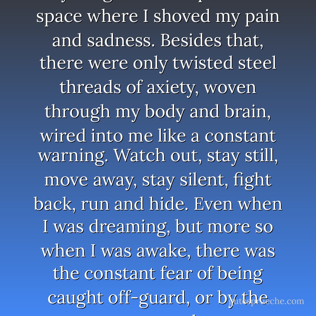 Underneath my imagination there didn't seem to be anything solid except for the space where I shoved my pain and sadness. Besides that, there were only twisted steel threads of axiety, woven through my body and brain, wired into me like a constant warning. Watch out, stay still, move away, stay silent, fight back, run and hide. Even when I was dreaming, but more so when I was awake, there was the constant fear of being caught off-guard, or by the wrong person at the wrong time. - Jane Devin