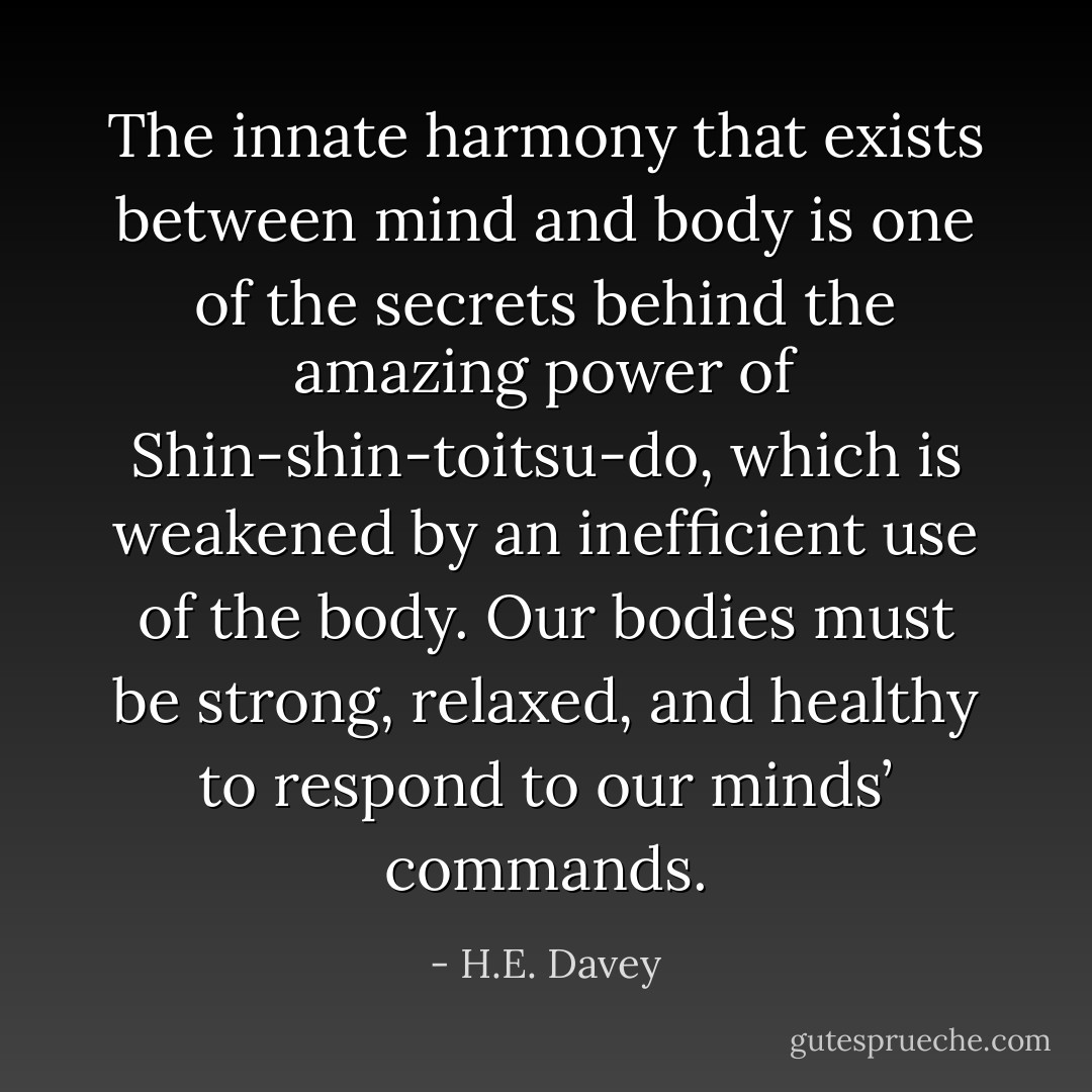 The innate harmony that exists between mind and body is one of the secrets behind the amazing power of Shin-shin-toitsu-do, which is weakened by an inefficient use of the body. Our bodies must be strong, relaxed, and healthy to respond to our minds’ commands. - H.E. Davey