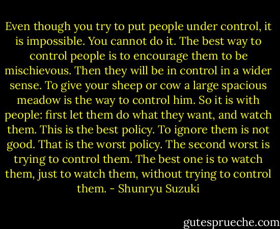 Even though you try to put people under control, it is impossible. You cannot do it. The best way to control people is to encourage them to be mischievous. Then they will be in control in a wider sense. To give your sheep or cow a large spacious meadow is the way to control him. So it is with people: first let them do what they want, and watch them. This is the best policy. To ignore them is not good. That is the worst policy. The second worst is trying to control them. The best one is to watch them, just to watch them, without trying to control them. - Shunryu Suzuki