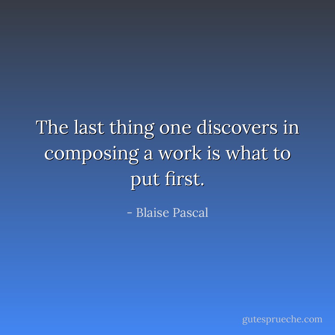 The last thing one discovers in composing a work is what to put first. - Blaise Pascal