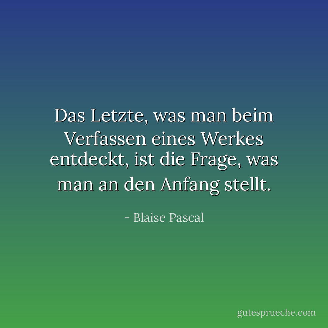 Das Letzte, was man beim Verfassen eines Werkes entdeckt, ist die Frage, was man an den Anfang stellt. - Blaise Pascal<