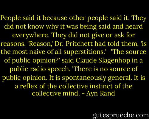 People said it because other people said it. They did not know why it was being said and heard everywhere. They did not give or ask for reasons. 'Reason,' Dr. Pritchett had told them, 'is the most naive of all superstitions.' <br /> 'The source of public opinion?' said Claude Slagenhop in a public radio speech. 'There is no source of public opinion. It is spontaneously general. It is a reflex of the collective instinct of the collective mind. - Ayn Rand