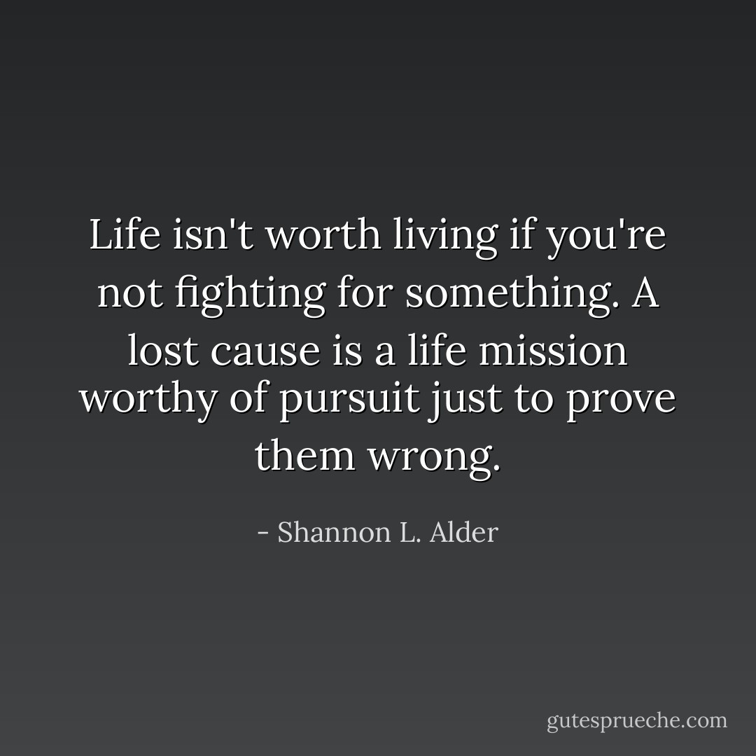Life isn't worth living if you're not fighting for something. A lost cause is a life mission worthy of pursuit just to prove them wrong. - Shannon L. Alder