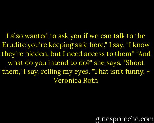I also wanted to ask you if we can talk to the Erudite you're keeping safe here," I say. "I know they're hidden, but I need access to them."<br />"And what do you intend to do?" she says.<br />"Shoot them," I say, rolling my eyes.<br />"That isn't funny. - Veronica Roth