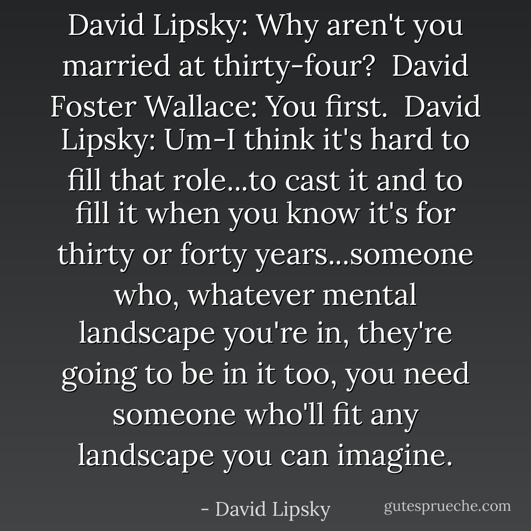 David Lipsky: Why aren't you married at thirty-four?<br /><br />David Foster Wallace: You first.<br /><br />David Lipsky: Um-I think it's hard to fill that role...to cast it and to fill it when you know it's for thirty or forty years...someone who, whatever mental landscape you're in, they're going to be in it too, you need someone who'll fit any landscape you can imagine. - David Lipsky