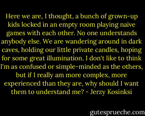 Here we are, I thought, a bunch of grown-up kids locked in an empty room playing naive games with each other. No one understands anybody else. We are wandering around in dark caves, holding our little private candles, hoping for some great illumination. I don't like to think I'm as confused or simple-minded as the others, but if I really am more complex, more experienced than they are, why should I want them to understand me? - Jerzy Kosinksi