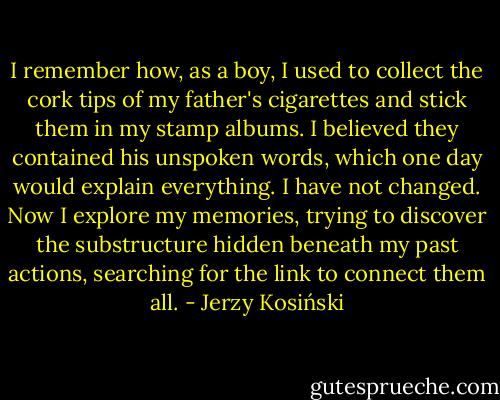 I remember how, as a boy, I used to collect the cork tips of my father's cigarettes and stick them in my stamp albums. I believed they contained his unspoken words, which one day would explain everything. I have not changed. Now I explore my memories, trying to discover the substructure hidden beneath my past actions, searching for the link to connect them all. - Jerzy Kosiński