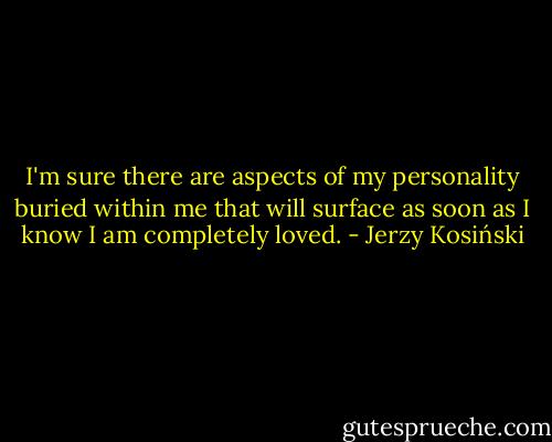I'm sure there are aspects of my personality buried within me that will surface as soon as I know I am completely loved. - Jerzy Kosiński