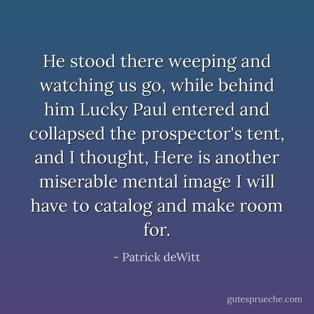 He stood there weeping and watching us go, while behind him Lucky Paul entered and collapsed the prospector's tent, and I thought, Here is another miserable mental image I will have to catalog and make room for. - Patrick deWitt