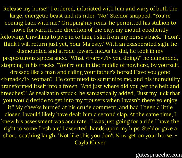 Release my horse!" I ordered, infuriated with him and wary of both the large, energetic beast and its rider.<br />"No," Steldor snapped. "You're coming back with me."<br />Gripping my reins, he permitted his stallion to move forward in the direction of the city, my mount obediently following. Unwilling to give in to him, I slid from my horse's back.<br />"I don't think I will return just yet, Your Majesty."<br />With an exasperated sigh, he dismounted and strode toward me.As he did, he took in my preposterous appearance.<br />"What <i>are</i> you doing?" he demanded, stopping in his tracks. "You're out in the middle of nowhere, by yourself, dressed like a man and riding your father's horse! Have you gone <i>mad</i>, woman?" He continued to scrutinize me, and his incredulity transformed itself into a frown. "And just where did you get the belt and breeches?" As realizatin struck, he sarcastically added, "Just my luck that you would decide to get into my trousers when I wasn't there yo enjoy it."<br />My cheeks burned at his crude comment, and had I been a little closer, I would likely have dealt him a second slap. At the same time, I knew his assessment was accurate.<br />"I was just going for a ride.I have the right to some fresh air," I asserted, hands upon my hips.<br />Steldor gave a short, scathing laugh. "Not like this you don't.Now get on your horse. - Cayla Kluver