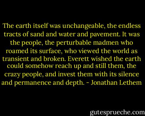 The earth itself was unchangeable, the endless tracts of sand and water and pavement. It was the people, the perturbable madmen who roamed its surface, who viewed the world as transient and broken. Everett wished the earth could somehow reach up and still them, the crazy people, and invest them with its silence and permanence and depth. - Jonathan Lethem