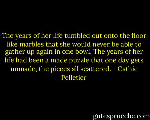 The years of her life tumbled out onto the floor like marbles that she would never be able to gather up again in one bowl. The years of her life had been a made puzzle that one day gets unmade, the pieces all scattered. - Cathie Pelletier