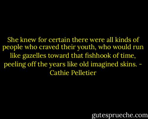 She knew for certain there were all kinds of people who craved their youth, who would run like gazelles toward that fishhook of time, peeling off the years like old imagined skins. - Cathie Pelletier