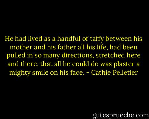 He had lived as a handful of taffy between his mother and his father all his life, had been pulled in so many directions, stretched here and there, that all he could do was plaster a mighty smile on his face. - Cathie Pelletier