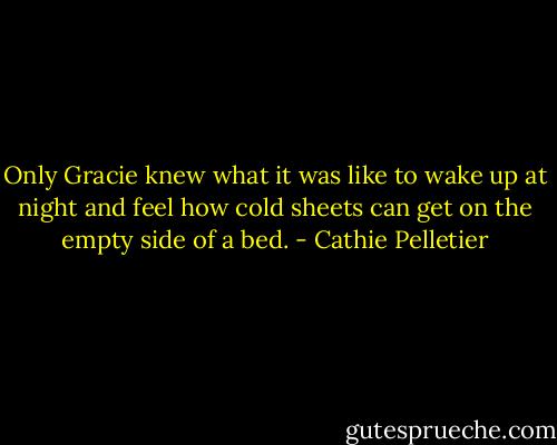 Only Gracie knew what it was like to wake up at night and feel how cold sheets can get on the empty side of a bed. - Cathie Pelletier