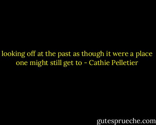 looking off at the past as though it were a place one might still get to - Cathie Pelletier