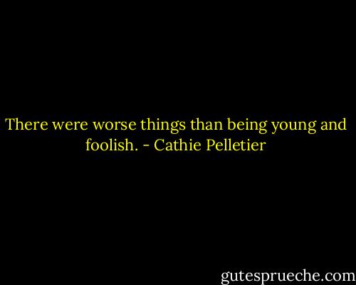 There were worse things than being young and foolish. - Cathie Pelletier