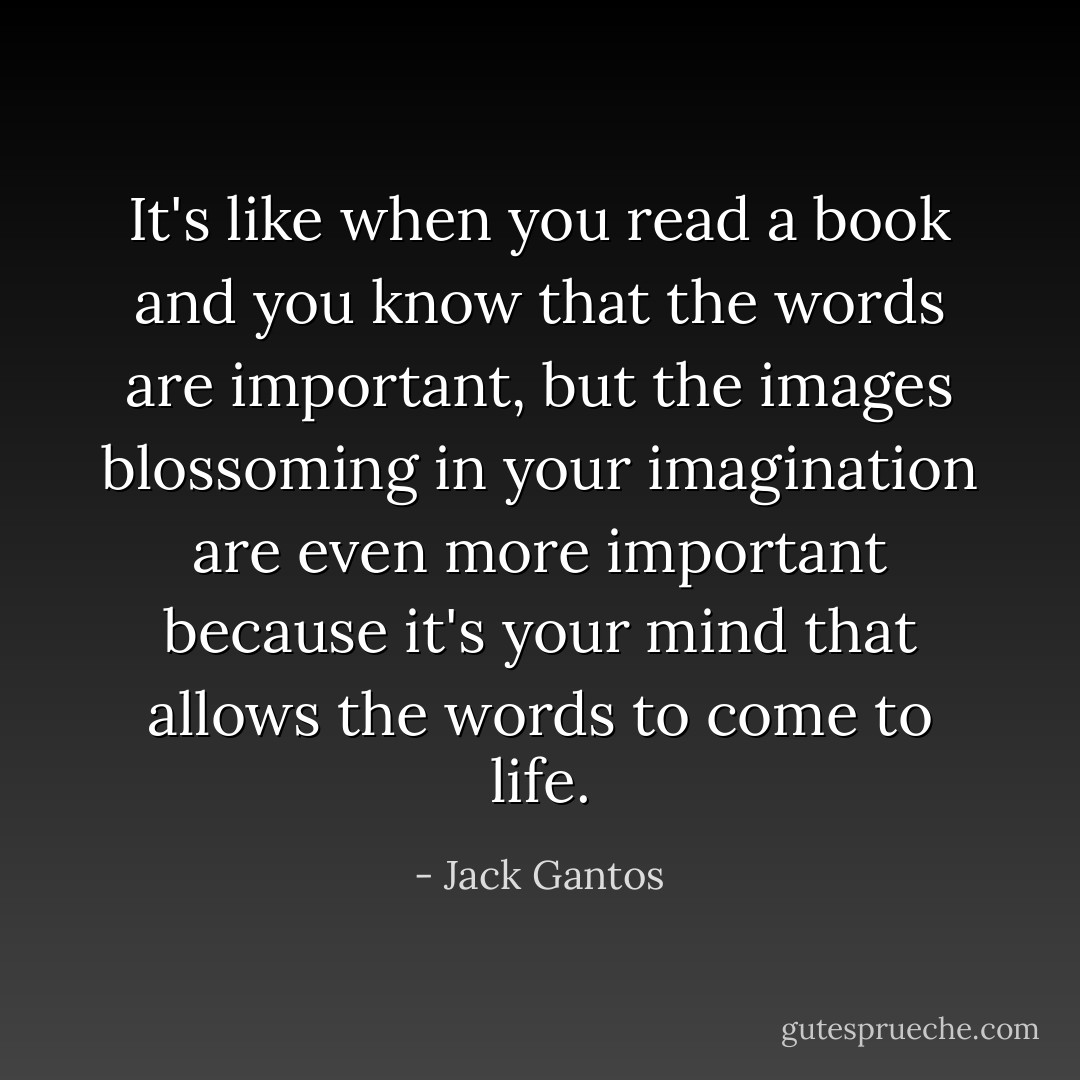 It's like when you read a book and you know that the words are important, but the images blossoming in your imagination are even more important because it's your mind that allows the words to come to life. - Jack Gantos