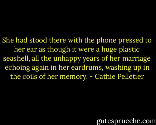 She had stood there with the phone pressed to her ear as though it were a huge plastic seashell, all the unhappy years of her marriage echoing again in her eardrums, washing up in the coils of her memory. - Cathie Pelletier