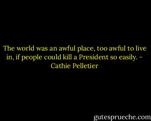 The world was an awful place, too awful to live in, if people could kill a President so easily. - Cathie Pelletier