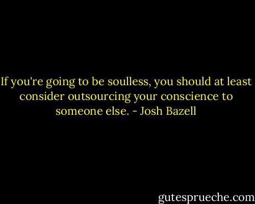 If you're going to be soulless, you should at least consider outsourcing your conscience to someone else. - Josh Bazell