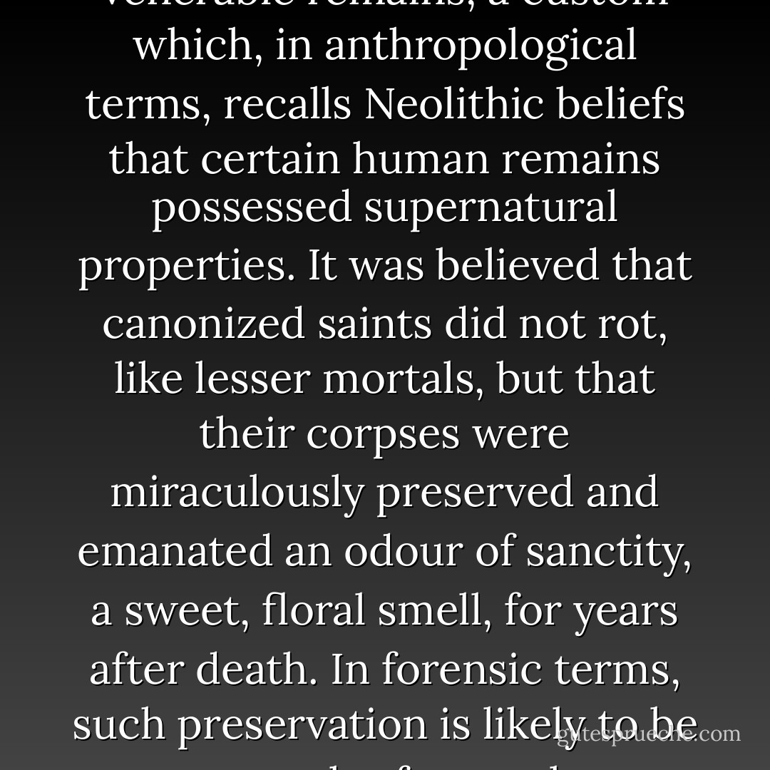 The faithful clamoured to be buried alongside the martyrs, as close as possible to the venerable remains, a custom which, in anthropological terms, recalls Neolithic beliefs that certain human remains possessed supernatural properties. It was believed that canonized saints did not rot, like lesser mortals, but that their corpses were miraculously preserved and emanated an odour of sanctity, a sweet, floral smell, for years after death. In forensic terms, such preservation is likely to be a result of natural mummification in hot, dry conditions. - Catharine Arnold