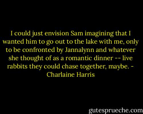I could just envision Sam imagining that I wanted him to go out to the lake with me, only to be confronted by Jannalynn and whatever she thought of as a romantic dinner -- live rabbits they could chase together, maybe. - Charlaine Harris