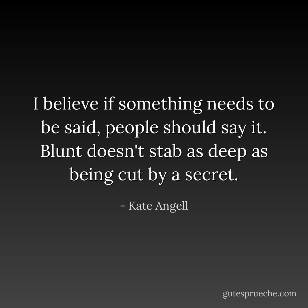 I believe if something needs to be said, people should say it. Blunt doesn't stab as deep as being cut by a secret. - Kate Angell