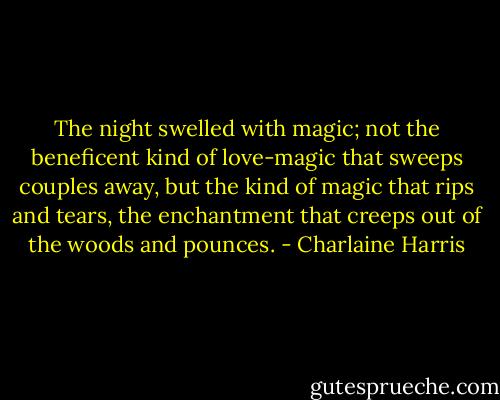 The night swelled with magic; not the beneficent kind of love-magic that sweeps couples away, but the kind of magic that rips and tears, the enchantment that creeps out of the woods and pounces. - Charlaine Harris