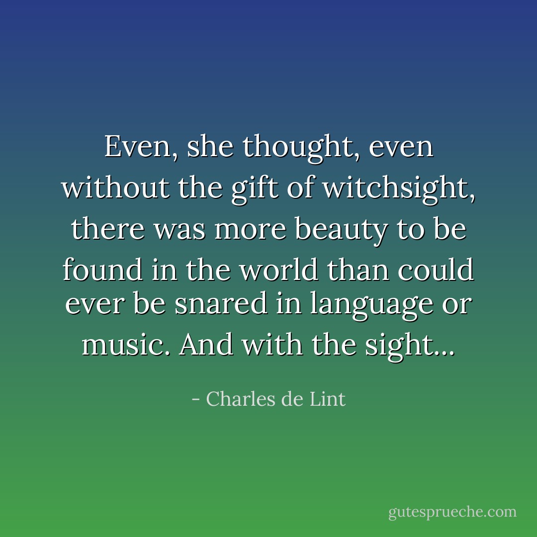 Even, she thought, even without the gift of witchsight, there was more beauty to be found in the world than could ever be snared in language or music. And with the sight... - Charles de Lint