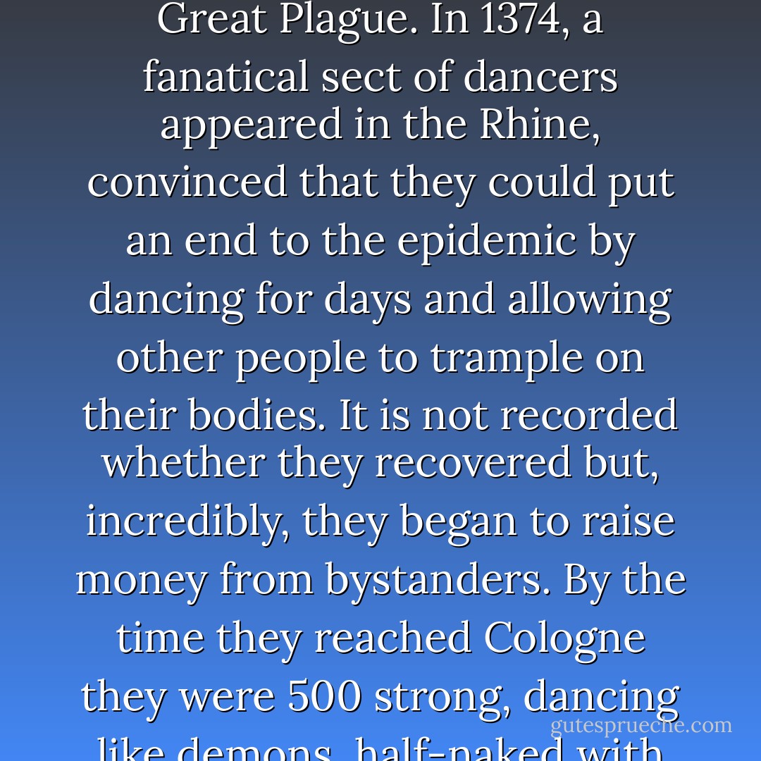 Accounts from Europe indicate that the danse macabre took another form, inspired by the Black Death, rather like our children's rhyme 'Ring o' Ring o' Roses', which refers to the Great Plague. In 1374, a fanatical sect of dancers appeared in the Rhine, convinced that they could put an end to the epidemic by dancing for days and allowing other people to trample on their bodies. It is not recorded whether they recovered but, incredibly, they began to raise money from bystanders. By the time they reached Cologne they were 500 strong, dancing like demons, half-naked with flowers in their hair. Regarded as a menace by the authorities, these dancers macabre were threatened with excommunication. - Catharine Arnold