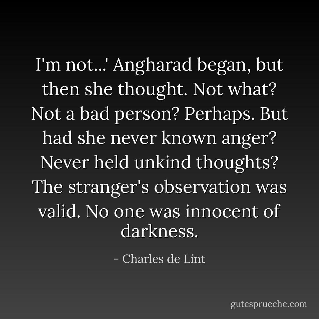 I'm not...' Angharad began, but then she thought. Not what? Not a bad person? Perhaps. But had she never known anger? Never held unkind thoughts? The stranger's observation was valid. No one was innocent of darkness. - Charles de Lint