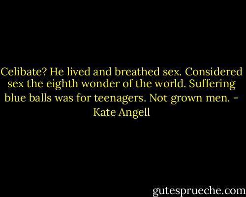 Celibate? He lived and breathed sex. Considered sex the eighth wonder of the world. Suffering blue balls was for teenagers. Not grown men. - Kate Angell