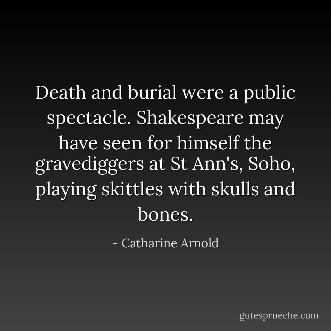 Death and burial were a public spectacle. Shakespeare may have seen for himself the gravediggers at St Ann's, Soho, playing skittles with skulls and bones. - Catharine Arnold