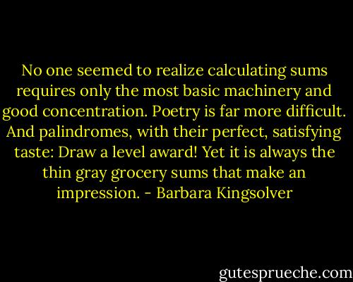 No one seemed to realize calculating sums requires only the most basic machinery and good concentration. Poetry is far more difficult. And palindromes, with their perfect, satisfying taste: Draw a level award! Yet it is always the thin gray grocery sums that make an impression. - Barbara Kingsolver