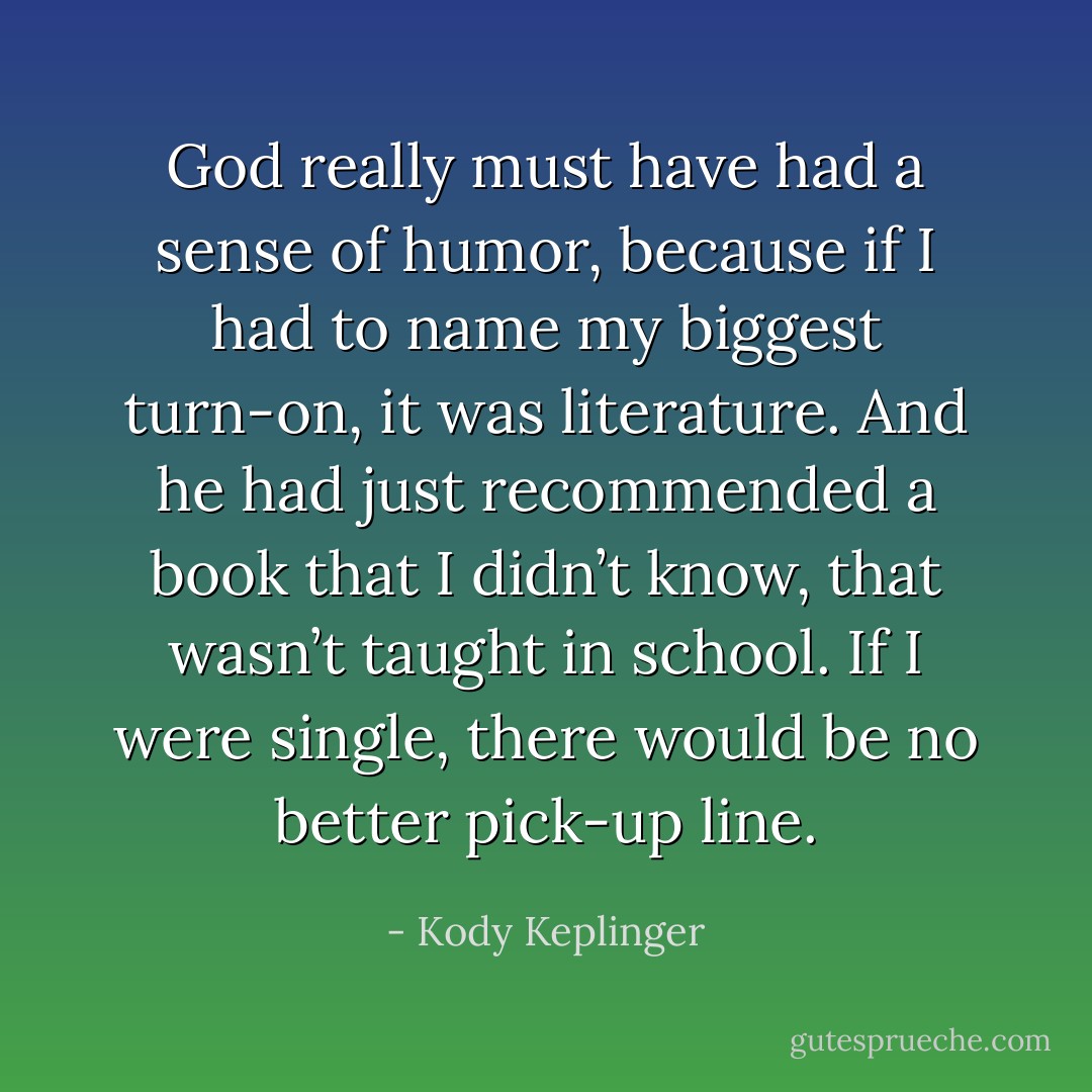 God really must have had a sense of humor, because if I had to name my biggest turn-on, it was literature. And he had just recommended a book that I didn’t know, that wasn’t taught in school. If I were single, there would be no better pick-up line. - Kody Keplinger