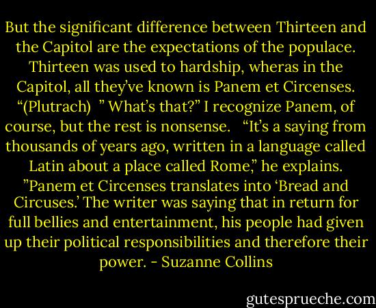 But the significant difference between Thirteen and the Capitol are the expectations of the populace. Thirteen was used to hardship, wheras in the Capitol, all they’ve known is Panem et Circenses. “(Plutrach)<br /><br />” What’s that?” I recognize Panem, of course, but the rest is nonsense. <br /><br />“It’s a saying from thousands of years ago, written in a language called Latin about a place called Rome,” he explains. ”Panem et Circenses translates into ‘Bread and Circuses.’ The writer was saying that in return for full bellies and entertainment, his people had given up their political responsibilities and therefore their power. - Suzanne Collins