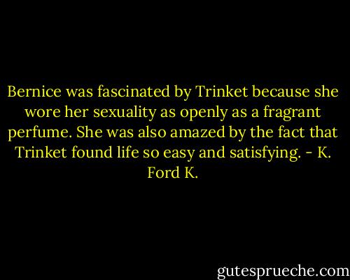 Bernice was fascinated by Trinket because she wore her sexuality as openly as a fragrant perfume. She was also amazed by the fact that Trinket found life so easy and satisfying. - K. Ford K.
