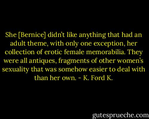 She [Bernice] didn’t like anything that had an adult theme, with only one exception, her collection of erotic female memorabilia. They were all antiques, fragments of other women’s sexuality that was somehow easier to deal with than her own. - K. Ford K.