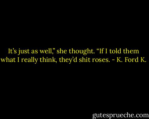 It’s just as well,” she thought. “If I told them what I really think, they’d shit roses. - K. Ford K.