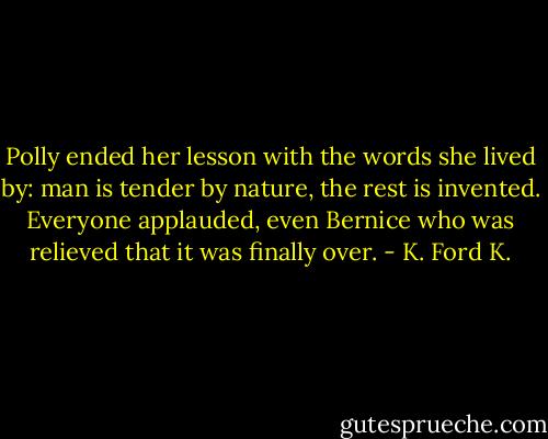 Polly ended her lesson with the words she lived by: man is tender by nature, the rest is invented. Everyone applauded, even Bernice who was relieved that it was finally over. - K. Ford K.
