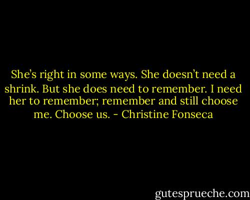 She’s right in some ways. She doesn’t need a shrink. But she does need to remember. I need her to remember; remember and still choose me. Choose us. - Christine Fonseca